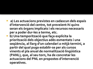 a) Les actuacions previstes en cadascun dels espais d’intervenció del centre, tot preveient-hi quins seran els òrgans implicats i els recursos necessaris per a poder dur-les a terme, etc.  b) Una temporització que faça explícita la priorització dels objectius adés esmentats i una seqüència, al llarg d’un calendari a mitjà termini, a partir del qual puga establir-se per als cursos vinents el pla anual de normalització lingüística (PANL), que, al seu torn, ha de concretar les actuacions del PNL en propostes d’intervenció operatives.  