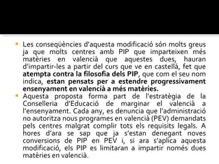 Les conseqüències d’aquesta modificació són molts greus ja que molts centres amb PIP que imparteixen més matèries en valencià que aquestes dues, hauran d’impartir-les a partir del curs que ve en castellà, fet que  atempta contra la filosofia dels PIP , que com el seu nom indica,  estan pensats per a estendre progressivament ensenyament en valencià a més matèries.  Aquesta proposta forma part de l’estratègia de la Conselleria d’Educació de marginar el valencià a l’ensenyament. Cada any, es denuncia que l’administració no autoritza nous programes en valencià (PEV) demandats pels centres malgrat complir tots els requisits legals. A hores d’ara se sap que ja s’estan denegant noves conversions de PIP en PEV i, si ara s’aplica aquesta modificació, els PIP es limitaran a impartir només dues matèries en valencià. 