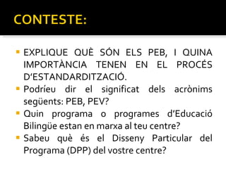 EXPLIQUE QUÈ SÓN ELS PEB, I QUINA IMPORTÀNCIA TENEN EN EL PROCÉS D’ESTANDARDITZACIÓ. Podríeu dir el significat dels acrònims següents: PEB, PEV? Quin programa o programes d’Educació Bilingüe estan en marxa al teu centre? Sabeu què és el Disseny Particular del Programa (DPP) del vostre centre? 