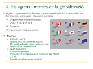 4. Els agents i motors de la globalització.
   Agents: organismes i institucions que controlen i estableixen les pautes de
    les finances, la indústria i el comerç mundials.
       Organismes internacionals:
        OMC, FMI, BM, G-8
       Governs
       Empreses multinacionals

   Motors
       ESTATS UNITS
        Primera potència econòmica mundial.
        Monopolitza el poder militar i polític mundial.
        Difusió del seu model cultural.
       UNIÓ EUROPEA
        Economia equilibrada.
        Potència política important, però militarment poc influent.
       JAPÓ
        Importància del seu sector industrial.
 