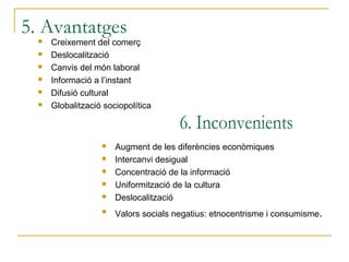 5. Avantatges
     Creixement del comerç
     Deslocalització
     Canvis del món laboral
     Informació a l’instant
     Difusió cultural
     Globalització sociopolítica



                      Augment de les diferències econòmiques
                      Intercanvi desigual
                      Concentració de la informació
                      Uniformització de la cultura
                      Deslocalització
                   
                       Valors socials negatius: etnocentrisme i consumisme.
 