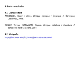 4. Fonts consultades 4.1. Llibres de text ARMENGOL, Roser; i altres.  Llengua catalana i literatura 1 . Barcelona: Castellnou, 2008. GUILUZ, Teresa; JUANMARTÍ, Eduard.  Llengua catalana i literatura 2 . Barcelona: Text-La Galera, 2007. 4.2. Webgrafia http://lletra.uoc.edu/ca/autor/joan-salvat-papasseit 