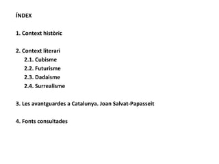 ÍNDEX 1. Context històric 2. Context literari 2.1. Cubisme 2.2. Futurisme 2.3. Dadaisme 2.4. Surrealisme 3. Les avantguardes a Catalunya. Joan Salvat-Papasseit 4. Fonts consultades 