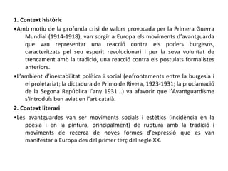 1. Context històric • Amb motiu de la profunda crisi de valors provocada per la Primera Guerra Mundial (1914-1918), van sorgir a Europa els moviments d’avantguarda que van representar una reacció contra els poders burgesos, caracteritzats pel seu esperit revolucionari i per la seva voluntat de trencament amb la tradició, una reacció contra els postulats formalistes anteriors. • L’ambient d’inestabilitat política i social (enfrontaments entre la burgesia i el proletariat; la dictadura de Primo de Rivera, 1923-1931; la proclamació de la Segona República l’any 1931...) va afavorir que l’Avantguardisme s’introduís ben aviat en l’art català. 2. Context literari • Les avantguardes van ser moviments socials i estètics (incidència en la poesia i en la pintura, principalment) de ruptura amb la tradició i moviments de recerca de noves formes d’expressió que es van manifestar a Europa des del primer terç del segle XX.  