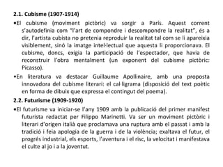 2.1. Cubisme (1907-1914) • El cubisme (moviment pictòric) va sorgir a París. Aquest corrent s’autodefinia com “l’art de compondre i descompondre la realitat”, és a dir, l’artista cubista no pretenia reproduir la realitat tal com se li apareixia visiblement, sinó la imatge intel·lectual que aquesta li proporcionava. El cubisme, doncs, exigia la participació de l’espectador, que havia de reconstruir l’obra mentalment (un exponent del cubisme pictòric: Picasso). • En literatura va destacar Guillaume Apollinaire, amb una proposta innovadora del cubisme literari: el cal·ligrama (disposició del text poètic en forma de dibuix que expressa el contingut del poema). 2.2. Futurisme (1909-1920) • El futurisme va iniciar-se l’any 1909 amb la publicació del primer manifest futurista redactat per Filippo Marinetti. Va ser un moviment pictòric i literari d’origen italià que proclamava una ruptura amb el passat i amb la tradició i feia apologia de la guerra i de la violència; exaltava el futur, el progrés industrial, els esports, l’aventura i el risc, la velocitat i manifestava el culte al jo i a la joventut. 