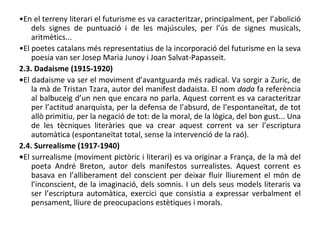 • En el terreny literari el futurisme es va caracteritzar, principalment, per l’abolició dels signes de puntuació i de les majúscules, per l’ús de signes musicals, aritmètics... • El poetes catalans més representatius de la incorporació del futurisme en la seva poesia van ser Josep Maria Junoy i Joan Salvat-Papasseit.  2.3. Dadaisme (1915-1920) • El dadaisme va ser el moviment d’avantguarda més radical. Va sorgir a Zuric, de la mà de Tristan Tzara, autor del manifest dadaista. El nom  dada  fa referència al balbuceig d’un nen que encara no parla. Aquest corrent es va caracteritzar per l’actitud anarquista, per la defensa de l’absurd, de l’espontaneïtat, de tot allò primitiu, per la negació de tot: de la moral, de la lògica, del bon gust... Una de les tècniques literàries que va crear aquest corrent va ser l’escriptura automàtica (espontaneïtat total, sense la intervenció de la raó). 2.4. Surrealisme (1917-1940) • El surrealisme (moviment pictòric i literari) es va originar a França, de la mà del poeta André Breton, autor dels manifestos surrealistes. Aquest corrent es basava en l’alliberament del conscient per deixar fluir lliurement el món de l’inconscient, de la imaginació, dels somnis. I un dels seus models literaris va ser l’escriptura automàtica, exercici que consistia a expressar verbalment el pensament, lliure de preocupacions estètiques i morals. 