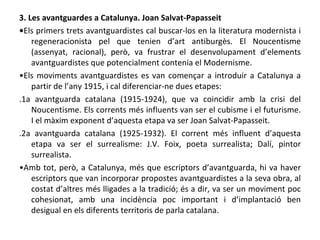 3. Les avantguardes a Catalunya. Joan Salvat-Papasseit • Els primers trets avantguardistes cal buscar-los en la literatura modernista i regeneracionista pel que tenien d’art antiburgès. El Noucentisme (assenyat, racional), però, va frustrar el desenvolupament d’elements avantguardistes que potencialment contenia el Modernisme. • Els moviments avantguardistes es van començar a introduir a Catalunya a partir de l’any 1915, i cal diferenciar-ne dues etapes: .1a avantguarda catalana (1915-1924), que va coincidir amb la crisi del Noucentisme. Els corrents més influents van ser el cubisme i el futurisme. I el màxim exponent d’aquesta etapa va ser Joan Salvat-Papasseit. .2a avantguarda catalana (1925-1932). El corrent més influent d’aquesta etapa va ser el surrealisme: J.V. Foix, poeta surrealista; Dalí, pintor surrealista. • Amb tot, però, a Catalunya, més que escriptors d’avantguarda, hi va haver escriptors que van incorporar propostes avantguardistes a la seva obra, al costat d’altres més lligades a la tradició; és a dir, va ser un moviment poc cohesionat, amb una incidència poc important i d’implantació ben desigual en els diferents territoris de parla catalana. 