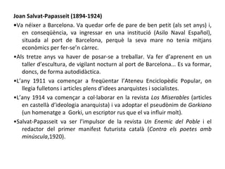 Joan Salvat-Papasseit (1894-1924) • Va néixer a Barcelona. Va quedar orfe de pare de ben petit (als set anys) i, en conseqüència, va ingressar en una institució (Asilo Naval Español), situada al port de Barcelona, perquè la seva mare no tenia mitjans econòmics per fer-se’n càrrec. • Als tretze anys va haver de posar-se a treballar. Va fer d’aprenent en un taller d’escultura, de vigilant nocturn al port de Barcelona... Es va formar, doncs, de forma autodidàctica. • L’any 1911 va començar a freqüentar l’Ateneu Enciclopèdic Popular, on llegia fulletons i articles plens d’idees anarquistes i socialistes. • L’any 1914 va començar a col·laborar en la revista  Los Miserables  (articles en castellà d’ideologia anarquista) i va adoptar el pseudònim de  Gorkiano  (un homenatge a  Gorki, un escriptor rus que el va influir molt) . • Salvat-Papasseit va ser l’impulsor de la revista  Un Enemic del Poble  i el redactor del primer manifest futurista català ( Contra els poetes amb minúscula ,1920). 