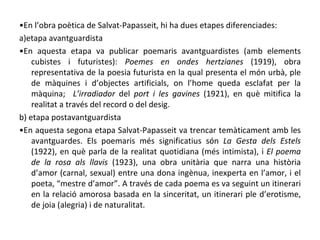 • En l’obra poètica de Salvat-Papasseit, hi ha dues etapes diferenciades: a)etapa avantguardista • En aquesta etapa va publicar poemaris avantguardistes (amb elements cubistes i futuristes):  Poemes en ondes hertzianes  (1919), obra representativa de la poesia futurista en la qual presenta el món urbà, ple de màquines i d’objectes artificials, on l’home queda esclafat per la màquina;  L’irradiador  del  port i les gavines  (1921), en què mitifica la realitat a través del record o del desig. b) etapa postavantguardista • En aquesta segona etapa Salvat-Papasseit va trencar temàticament amb les avantguardes. Els poemaris més significatius són  La Gesta dels Estels  (1922), en què parla de la realitat quotidiana (més intimista), i  El poema de la rosa als llavis  (1923), una obra unitària que narra una història d’amor (carnal, sexual) entre una dona ingènua, inexperta en l’amor, i el poeta, “mestre d’amor”. A través de cada poema es va seguint un itinerari en la relació amorosa basada en la sinceritat, un itinerari ple d’erotisme, de joia (alegria) i de naturalitat.  