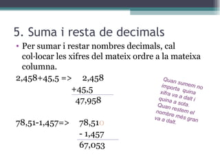 5. Suma i resta de decimals Per sumar i restar nombres decimals, cal col·locar les xifres del mateix ordre a la mateixa columna.  2,458+45,5 =>  2,458 +45,5  47,958 78,51-1,457=> 78,51 0 - 1,457 67,053 Quan sumem no importa  quina xifra va a dalt i quina a sota. Quan restem el nombre més gran va a dalt.  