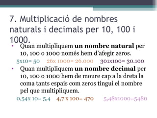 7. Multiplicació de nombres naturals i decimals per 10, 100 i 1000. Quan multipliquem  un nombre natural  per 10, 100 o 1000 només hem d’afegir zeros. 5x10= 50  26x 1000= 26.000  301x100= 30.100 Quan multipliquem  un nombre decimal  per 10, 100 o 1000 hem de moure cap a la dreta la coma tants espais com zeros tingui el nombre pel que multipliquem. 0,54x 10= 5,4 4,7 x 100= 470 5,48x1000=5480 