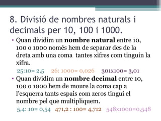 8. Divisió de nombres naturals i decimals per 10, 100 i 1000. Quan dividim un  nombre natural  entre 10, 100 o 1000 només hem de separar des de la dreta amb una coma  tantes xifres com tinguin la xifra. 25:10= 2,5  26: 1000= 0,026  301x100= 3,01 Quan dividim un  nombre decimal  entre 10, 100 o 1000 hem de moure la coma cap a l’esquerra tants espais com zeros tingui el nombre pel que multipliquem. 5,4: 10= 0,54  471,2 : 100= 4,712 548x1000=0,548 