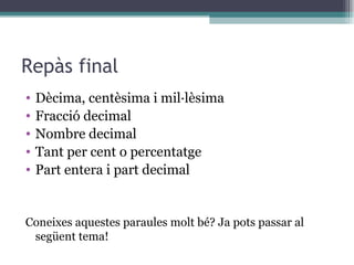 Repàs final Dècima, centèsima i mil·lèsima Fracció decimal Nombre decimal Tant per cent o percentatge Part entera i part decimal Coneixes aquestes paraules molt bé? Ja pots passar al següent tema! 