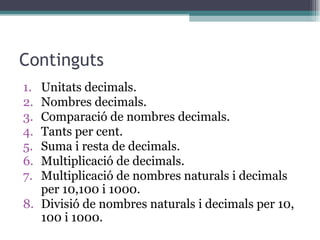 Continguts Unitats decimals. Nombres decimals. Comparació de nombres decimals. Tants per cent. Suma i resta de decimals. Multiplicació de decimals. Multiplicació de nombres naturals i decimals per 10,100 i 1000. Divisió de nombres naturals i decimals per 10, 100 i 1000. 