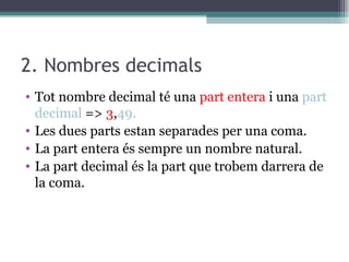 2. Nombres decimals Tot nombre decimal té una  part entera  i una  part decimal  =>  3 , 49.  Les dues parts estan separades per una coma. La part entera és sempre un nombre natural. La part decimal és la part que trobem darrera de la coma.  