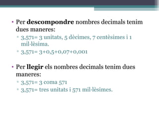Per  descompondre  nombres decimals tenim dues maneres: 3,571= 3 unitats, 5 dècimes, 7 centèsimes i 1 mil·lèsima. 3,571= 3+0,5+0,07+0,001 Per  llegir  els nombres decimals tenim dues maneres: 3,571= 3 coma 571 3,571= tres unitats i 571 mil·lèsimes. 