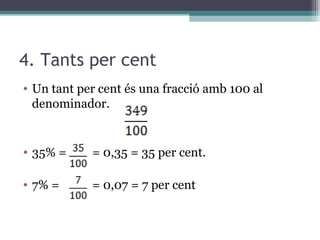 4. Tants per cent Un tant per cent és una fracció amb 100 al denominador. 35% =   = 0,35 = 35 per cent. 7% =   = 0,07 = 7 per cent 