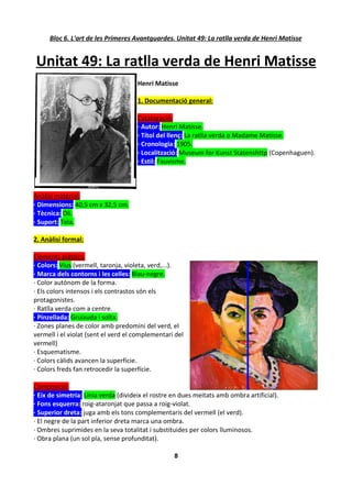Bloc 6. L'art de les Primeres Avantguardes. Unitat 49: La ratlla verda de Henri Matisse


Unitat 49: La ratlla verda de Henri Matisse
                                     Henri Matisse

                                     1. Documentació general:

                                     Catalogació:
                                     · Autor: Henri Matisse.
                                     · Títol del llenç: La ratlla verda o Madame Matisse.
                                     · Cronologia: 1905.
                                     · Localització: Museum for Kunst Statenshttp (Copenhaguen).
                                     · Estil: Fauvisme.



Anàlisi material:
· Dimensions: 40,5 cm x 32,5 cm.
· Tècnica: Oli.
· Suport: Tela.

2. Anàlisi formal:

Elements plàstics:
· Colors: Vius (vermell, taronja, violeta, verd,...).
· Marca dels contorns i les celles: Blau-negre.
· Color autònom de la forma.
· Els colors intensos i els contrastos són els
protagonistes.
· Ratlla verda com a centre.
· Pinzellada: Gruixuda i solta.
· Zones planes de color amb predomini del verd, el
vermell i el violat (sent el verd el complementari del
vermell)
· Esquematisme.
· Colors càlids avancen la superfície.
· Colors freds fan retrocedir la superfície.

Composició:
· Eix de simetria: Línia verda (divideix el rostre en dues meitats amb ombra artificial).
· Fons esquerra: roig-ataronjat que passa a roig-violat.
· Superior dreta: juga amb els tons complementaris del vermell (el verd).
· El negre de la part inferior dreta marca una ombra.
· Ombres suprimides en la seva totalitat i substituides per colors lluminosos.
· Obra plana (un sol pla, sense profunditat).

                                                   8
 