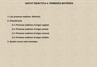 UNITAT DIDÀCTICA 4: PRIMERES MATÈRIES




1- Les primeres matèries. Definició.

2- Classificació.

     2.1- Primeres matèries d’origen vegetal.

     2.2- Primeres matèries d’origen animal.

     2.3- Primeres matèries d’origen mineral.

     2.4- Primeres matèries d’origen sintètic.

3- Quadre resum amb exemples.
 