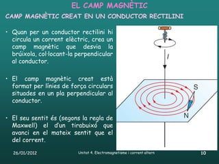 EL CAMP MAGNÈTIC
CAMP MAGNÈTIC CREAT EN UN CONDUCTOR RECTILINI

• Quan per un conductor rectilini hi
  circula un corrent elèctric, crea un
  camp magnètic que desvia la
  brúixola, col·locant-la perpendicular
  al conductor.

• El camp magnètic creat està
  format per línies de força circulars
  situades en un pla perpendicular al
  conductor.

• El seu sentit és (segons la regla de
  Maxwell) el d’un tirabuixó que
  avanci en el mateix sentit que el
  del corrent.

  26/01/2012              Unitat 4. Electromagnetisme i corrent altern   10
 