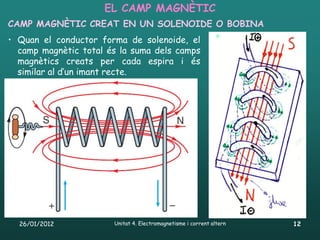 EL CAMP MAGNÈTIC
CAMP MAGNÈTIC CREAT EN UN SOLENOIDE O BOBINA
• Quan el conductor forma de solenoide, el
  camp magnètic total és la suma dels camps
  magnètics creats per cada espira i és
  similar al d’un imant recte.




  26/01/2012           Unitat 4. Electromagnetisme i corrent altern   12
 
