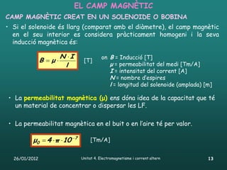 EL CAMP MAGNÈTIC
CAMP MAGNÈTIC CREAT EN UN SOLENOIDE O BOBINA
• Si el solenoide és llarg (comparat amb el diàmetre), el camp magnètic
  en el seu interior es considera pràcticament homogeni i la seva
  inducció magnètica és:

                       N I               on B = Inducció [T]
               B μ            [T]
                        l                    μ = permeabilitat del medi [Tm/A]
                                             I = intensitat del corrent [A]
                                             N = nombre d’espires
                                             l = longitud del solenoide (amplada) [m]

• La permeabilitat magnètica (μ) ens dóna idea de la capacitat que té
  un material de concentrar o dispersar les LF.

• La permeabilitat magnètica en el buit o en l’aire té per valor.

         μ0  4 π 10 7           [Tm/A]


  26/01/2012                   Unitat 4. Electromagnetisme i corrent altern        13
 