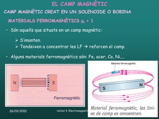 EL CAMP MAGNÈTIC
CAMP MAGNÈTIC CREAT EN UN SOLENOIDE O BOBINA

 MATERIALS FERROMAGNÈTICS μr > 1

• Són aquells que situats en un camp magnètic:

     S’imanten.
     Tendeixen a concentrar les LF  reforcen el camp.

• Alguns materials ferromagnètics són: Fe, acer, Co, Ni,...




 26/01/2012              Unitat 4. Electromagnetisme i corrent altern   17
 