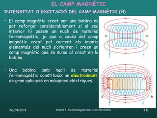 EL CAMP MAGNÈTIC
INTENSITAT O EXCITACIÓ DEL CAMP MAGNÈTIC (H)

• El camp magnètic creat per una bobina es
  pot reforçar considerablement si al seu
  interior hi posem un nucli de material
  ferromagnètic, ja que a causa del camp
  magnètic creat pel corrent els imants
  elementals del nucli s’orienten i creen un
  camp magnètic que se suma al creat en la
  bobina.

• Una bobina amb nucli de material
  ferromagnètic constitueix un electroimant,
  de gran aplicació en màquines elèctriques.




  26/01/2012            Unitat 4. Electromagnetisme i corrent altern   18
 