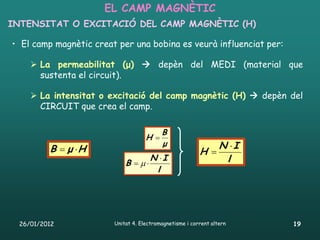 EL CAMP MAGNÈTIC
INTENSITAT O EXCITACIÓ DEL CAMP MAGNÈTIC (H)

• El camp magnètic creat per una bobina es veurà influenciat per:

     La permeabilitat (μ)  depèn del MEDI (material que
      sustenta el circuit).

     La intensitat o excitació del camp magnètic (H)  depèn del
      CIRCUIT que crea el camp.

                                          B
                                    H 
                                          μ                  N I
         B  μ H                                        H 
                                      N I                    l
                            B  
                                       l




 26/01/2012             Unitat 4. Electromagnetisme i corrent altern   19
 