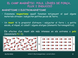 EL CAMP MAGNÈTIC: POLS, LÍNIES DE FORÇA,
                 FLUX I INDUCCIÓ
MAGNETISME I ELECTROMAGNETISME
• S’anomena magnetisme aquell fenomen mitjançant el qual alguns
  materials atreuen i subjecten petites peces de ferro.

• Un imant té la propietat d’atreure i subjectar el ferro i, a petita
  escala, el níquel, el cobalt i alguns aliatges (elements ferromagnètics).

  Els efectes d’un imant són més intensos en els extrems o pols
  (denominats N i S).




  26/01/2012              Unitat 4. Electromagnetisme i corrent altern   2
 