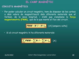 EL CAMP MAGNÈTIC
CIRCUITS MAGNÈTICS

• Per poder calcular un circuit magnètic, hem de disposar de les corbes
  o dels valors de magnetització dels diferents materials que el
  formen, de la seva longitud, i d’allò que s’anomena la força
  magnetomotriu (FMM), que és la que manté el flux del circuit.

                       FMM  N  I  H  l m             [A] [ampere volta]


 • Si al circuit magnètic hi ha diferents materials:


                    FMM   N  I   H  l             m      [A]




  26/01/2012             Unitat 4. Electromagnetisme i corrent altern         22
 
