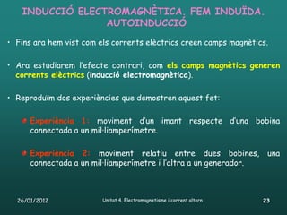 INDUCCIÓ ELECTROMAGNÈTICA. FEM INDUÏDA.
                 AUTOINDUCCIÓ
• Fins ara hem vist com els corrents elèctrics creen camps magnètics.

• Ara estudiarem l’efecte contrari, com els camps magnètics generen
  corrents elèctrics (inducció electromagnètica).

• Reproduïm dos experiències que demostren aquest fet:

      Experiència 1: moviment d’un imant respecte d’una bobina
      connectada a un mil·liamperímetre.

      Experiència 2: moviment relatiu entre dues bobines,                una
      connectada a un mil·liamperímetre i l’altra a un generador.



  26/01/2012             Unitat 4. Electromagnetisme i corrent altern   23
 