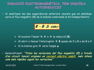 INDUCCIÓ ELECTROMAGNÈTICA. FEM INDUÏDA.
                 AUTOINDUCCIÓ
• Si analitzem les dos experiències anteriors veurem que en ambdues
  varia el flux magnètic (Φ) de la bobina conectada al mil·liamperímetre:


                            Φ  B  S  cos

           Al acostar l’imant   o  la inducció (B)
           Al obrir o tancar l’interruptor  B passa de 0 a B o de B a 0
           Si la bobina gira  varia l’angle φ

• Generalitzant: “Totes les variacions del flux magnètic (Φ) a través
  d’un circuit tancat originen un corrent elèctric induït, més intens
  com més ràpides siguin les variacions”

  26/01/2012              Unitat 4. Electromagnetisme i corrent altern   28
 