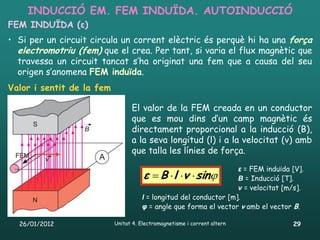 INDUCCIÓ EM. FEM INDUÏDA. AUTOINDUCCIÓ
FEM INDUÏDA (ε)
• Si per un circuit circula un corrent elèctric és perquè hi ha una força
  electromotriu (fem) que el crea. Per tant, si varia el flux magnètic que
  travessa un circuit tancat s’ha originat una fem que a causa del seu
  origen s’anomena FEM induïda.
Valor i sentit de la fem

                              • El valor de la FEM creada en un conductor
                                que es mou dins d’un camp magnètic és
                                directament proporcional a la inducció (B),
                                a la seva longitud (l) i a la velocitat (v) amb
                                que talla les línies de força.

                                                                   ε = FEM induïda [V].
                                      ε B l v sin
                                                               B = Inducció [T].
                                                                   v = velocitat [m/s].
                                     l = longitud del conductor [m].
                                     φ = angle que forma el vector v amb el vector B.

  26/01/2012               Unitat 4. Electromagnetisme i corrent altern            29
 