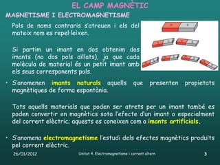 EL CAMP MAGNÈTIC
MAGNETISME I ELECTROMAGNETISME
  Pols de noms contraris s’atreuen i els del
  mateix nom es repel·leixen.

  Si partim un imant en dos obtenim dos
  imants (no dos pols aïllats), ja que cada
  molècula de material és un petit imant amb
  els seus corresponents pols.
• S’anomenen imants naturals aquells                   que      presenten   propietats
  magnètiques de forma espontània.

  Tots aquells materials que poden ser atrets per un imant també es
  poden convertir en magnètics sota l’efecte d’un imant o especialment
  del corrent elèctric; aquests es coneixen com a imants artificials.

• S’anomena electromagnetisme l’estudi dels efectes magnètics produïts
  pel corrent elèctric.
  26/01/2012            Unitat 4. Electromagnetisme i corrent altern              3
 