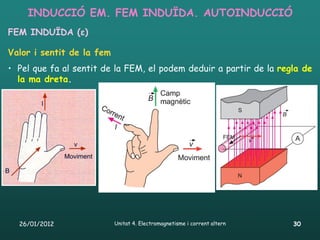 INDUCCIÓ EM. FEM INDUÏDA. AUTOINDUCCIÓ
FEM INDUÏDA (ε)

Valor i sentit de la fem
• Pel que fa al sentit de la FEM, el podem deduir a partir de la regla de
  la ma dreta.




  26/01/2012               Unitat 4. Electromagnetisme i corrent altern   30
 