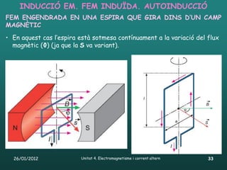 INDUCCIÓ EM. FEM INDUÏDA. AUTOINDUCCIÓ
FEM ENGENDRADA EN UNA ESPIRA QUE GIRA DINS D’UN CAMP
MAGNÈTIC
• En aquest cas l’espira està sotmesa contínuament a la variació del flux
  magnètic (Φ) (ja que la S va variant).




  26/01/2012             Unitat 4. Electromagnetisme i corrent altern   33
 