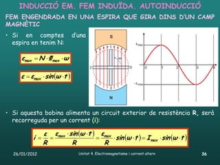 INDUCCIÓ EM. FEM INDUÏDA. AUTOINDUCCIÓ
FEM ENGENDRADA EN UNA ESPIRA QUE GIRA DINS D’UN CAMP
MAGNÈTIC
• Si en comptes               d’una
  espira en tenim N:

     εmax  N  Φmax  ω

     ε  εmax  sin ω t 




• Si aquesta bobina alimenta un circuit exterior de resistència R, serà
  recorreguda per un corrent (i):

             ε εmax  sin ω t  εmax
          i                          sin ω t   I max  sin ω t 
             R         R           R
  26/01/2012                    Unitat 4. Electromagnetisme i corrent altern   36
 