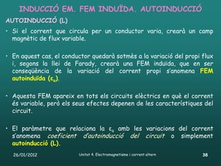 INDUCCIÓ EM. FEM INDUÏDA. AUTOINDUCCIÓ
AUTOINDUCCIÓ (L)
• Si el corrent que circula per un conductor varia, crearà un camp
  magnètic de flux variable.

• En aquest cas, el conductor quedarà sotmès a la variació del propi flux
  i, segons la llei de Farady, crearà una FEM induïda, que en ser
  conseqüència de la variació del corrent propi s’anomena FEM
  autoinduïda (εa).

• Aquesta FEM apareix en tots els circuits elèctrics en què el corrent
  és variable, però els seus efectes depenen de les característiques del
  circuit.

• El paràmetre que relaciona la εa amb les variacions del corrent
  s’anomena coeficient d’autoinducció del circuit o simplement
  autoinducció (L).
  26/01/2012             Unitat 4. Electromagnetisme i corrent altern   38
 