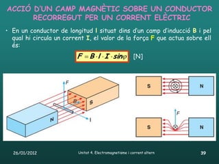 ACCIÓ D’UN CAMP MAGNÈTIC SOBRE UN CONDUCTOR
      RECORREGUT PER UN CORRENT ELÈCTRIC
• En un conductor de longitud l situat dins d’un camp d’inducció B i pel
  qual hi circula un corrent I, el valor de la força F que actua sobre ell
  és:
                         F  B  l  I  sin [N]




  26/01/2012              Unitat 4. Electromagnetisme i corrent altern   39
 