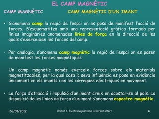 EL CAMP MAGNÈTIC
CAMP MAGNÈTIC                     CAMP MAGNÈTIC D’UN IMANT

• S’anomena camp la regió de l’espai on es posa de manifest l’acció de
  forces. S’esquematitza amb una representació gràfica formada per
  línies imaginàries anomenades línies de força en la direcció de les
  quals s’exerceixen les forces del camp.

• Per analogia, s’anomena camp magnètic la regió de l’espai on es posen
  de manifest les forces magnètiques.

  Un camp magnètic només exerceix forces sobre els materials
  magnetitzables, per la qual cosa la seva influència es posa en evidència
  únicament en els imants i en les càrregues elèctriques en moviment.

• La força d’atracció i repulsió d’un imant creix en acostar-se al pols. La
  disposició de les línies de força d’un imant s’anomena espectre magnètic.

  26/01/2012              Unitat 4. Electromagnetisme i corrent altern   4
 