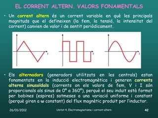 EL CORRENT ALTERN. VALORS FONAMENTALS
• Un corrent altern és un corrent variable en què les principals
  magnituds que el defineixen (la fem, la tensió, la intensitat del
  corrent) canvien de valor i de sentit periòdicament.




• Els alternadors (generadors utilitzats en les centrals) estan
  fonamentats en la inducció electromagnètica i generen corrents
  alterns sinusoïdals (corrents on els valors de fem, V i I són
  proporcionals als sinus de 0º a 360º), perquè el seu induït està format
  per bobines (espires) sotmeses a una variació uniforme i constant
  (perquè giren a ω constant) del flux magnètic produït per l’inductor.
  26/01/2012             Unitat 4. Electromagnetisme i corrent altern   42
 