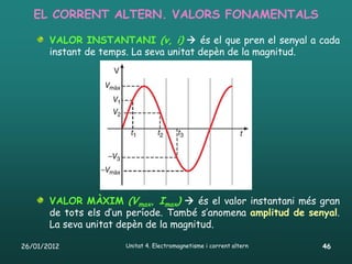 EL CORRENT ALTERN. VALORS FONAMENTALS

       VALOR INSTANTANI (v, i)  és el que pren el senyal a cada
       instant de temps. La seva unitat depèn de la magnitud.




       VALOR MÀXIM (Vmax, Imax)  és el valor instantani més gran
       de tots els d’un període. També s’anomena amplitud de senyal.
       La seva unitat depèn de la magnitud.

26/01/2012             Unitat 4. Electromagnetisme i corrent altern   46
 