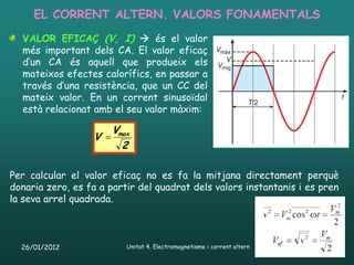 EL CORRENT ALTERN. VALORS FONAMENTALS
  VALOR EFICAÇ (V, I)  és el valor
  més important dels CA. El valor eficaç
  d’un CA és aquell que produeix els
  mateixos efectes calorífics, en passar a
  través d’una resistència, que un CC del
  mateix valor. En un corrent sinusoïdal
  està relacionat amb el seu valor màxim:

                      Vmax
                  V 
                        2

Per calcular el valor eficaç no es fa la mitjana directament perquè
donaria zero, es fa a partir del quadrat dels valors instantanis i es pren
la seva arrel quadrada.



  26/01/2012              Unitat 4. Electromagnetisme i corrent altern   47
 