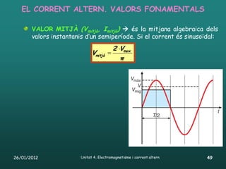 EL CORRENT ALTERN. VALORS FONAMENTALS

       VALOR MITJÀ (Vmitjà, Imitjà)  és la mitjana algebraica dels
       valors instantanis d’un semiperíode. Si el corrent és sinusoïdal:
                                         2 Vmax
                              Vmitjà 
                                            π




26/01/2012              Unitat 4. Electromagnetisme i corrent altern   49
 