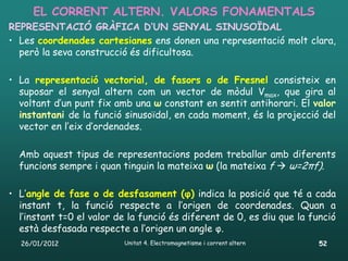 EL CORRENT ALTERN. VALORS FONAMENTALS
REPRESENTACIÓ GRÀFICA D’UN SENYAL SINUSOÏDAL
• Les coordenades cartesianes ens donen una representació molt clara,
  però la seva construcció és dificultosa.

• La representació vectorial, de fasors o de Fresnel consisteix en
  suposar el senyal altern com un vector de mòdul Vmax, que gira al
  voltant d’un punt fix amb una ω constant en sentit antihorari. El valor
  instantani de la funció sinusoïdal, en cada moment, és la projecció del
  vector en l’eix d’ordenades.

  Amb aquest tipus de representacions podem treballar amb diferents
  funcions sempre i quan tinguin la mateixa ω (la mateixa f  ω=2πf).

• L’angle de fase o de desfasament (φ) indica la posició que té a cada
  instant t, la funció respecte a l’origen de coordenades. Quan a
  l’instant t=0 el valor de la funció és diferent de 0, es diu que la funció
  està desfasada respecte a l’origen un angle φ.
  26/01/2012              Unitat 4. Electromagnetisme i corrent altern   52
 