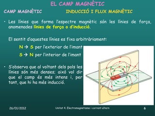 EL CAMP MAGNÈTIC
CAMP MAGNÈTIC                     INDUCCIÓ I FLUX MAGNÈTIC

• Les línies que forma l’espectre magnètic són les línies de força,
  anomenades línies de força o d’inducció.

  El sentit d’aquestes línies es fixa arbitràriament:
       N  S per l’exterior de l’imant
       S  N per l’interior de l’imant

• S’observa que al voltant dels pols les
  línies són més denses; això vol dir
  que el camp és més intens i, per
  tant, que hi ha més inducció.




  26/01/2012              Unitat 4. Electromagnetisme i corrent altern   6
 