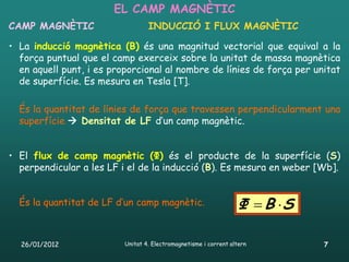 EL CAMP MAGNÈTIC
CAMP MAGNÈTIC                     INDUCCIÓ I FLUX MAGNÈTIC

• La inducció magnètica (B) és una magnitud vectorial que equival a la
  força puntual que el camp exerceix sobre la unitat de massa magnètica
  en aquell punt, i es proporcional al nombre de línies de força per unitat
  de superfície. Es mesura en Tesla [T].

  És la quantitat de línies de força que travessen perpendicularment una
  superfície  Densitat de LF d’un camp magnètic.


• El flux de camp magnètic (Φ) és el producte de la superfície (S)
  perpendicular a les LF i el de la inducció (B). Es mesura en weber [Wb].


  És la quantitat de LF d’un camp magnètic.                       Φ  B S

  26/01/2012              Unitat 4. Electromagnetisme i corrent altern       7
 