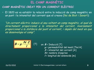 EL CAMP MAGNÈTIC
CAMP MAGNÈTIC CREAT PER UN CORRENT ELÈCTRIC

• El 1820 es va establir la relació entre la inducció de camp magnètic en
  un punt i la intensitat del corrent que el creava (llei de Biot i Savart):

  “Un corrent elèctric indueix al seu voltant un camp magnètic, el qual és
  directament proporcional a la intensitat del corrent, inversament
  proporcional a la distància del punt al corrent, i depèn del medi en que
  es desenvolupa el camp”.


                  N I
          B μ           [T]      on B = Inducció [T]
                   l                  μ = permeabilitat del medi [Tm/A]
                                      I = intensitat del corrent [A]
                                      N = nombre d’espires
                                      l = longitud del solenoide [m]


  26/01/2012              Unitat 4. Electromagnetisme i corrent altern    9
 