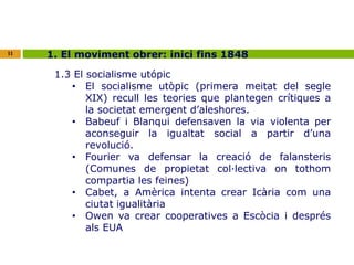 11 1. El moviment obrer: inici fins 1848 
1.3 El socialisme utópic 
• El socialisme utòpic (primera meitat del segle 
XIX) recull les teories que plantegen crítiques a 
la societat emergent d’aleshores. 
• Babeuf i Blanqui defensaven la via violenta per 
aconseguir la igualtat social a partir d’una 
revolució. 
• Fourier va defensar la creació de falansteris 
(Comunes de propietat col·lectiva on tothom 
compartia les feines) 
• Cabet, a Amèrica intenta crear Icària com una 
ciutat igualitària 
• Owen va crear cooperatives a Escòcia i després 
als EUA 
 
